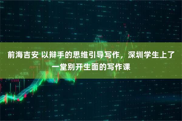 前海吉安 以辩手的思维引导写作，深圳学生上了一堂别开生面的写作课