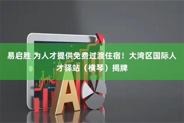 易启胜 为人才提供免费过渡住宿！大湾区国际人才驿站（横琴）揭牌