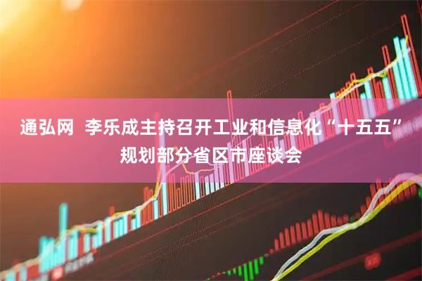 通弘网  李乐成主持召开工业和信息化“十五五”规划部分省区市座谈会