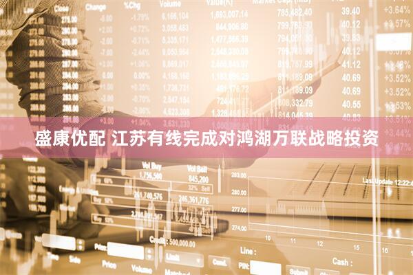 盛康优配 江苏有线完成对鸿湖万联战略投资