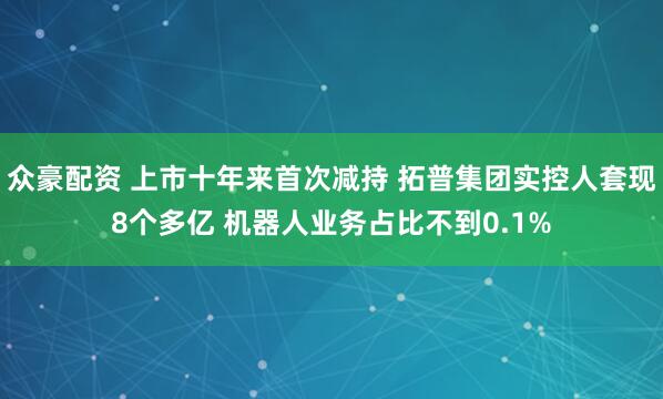 众豪配资 上市十年来首次减持 拓普集团实控人套现8个多亿 机器人业务占比不到0.1%
