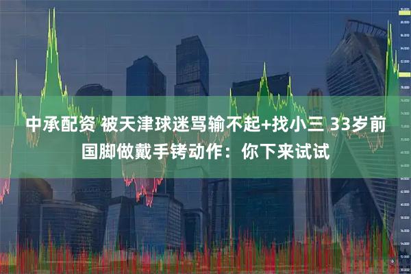中承配资 被天津球迷骂输不起+找小三 33岁前国脚做戴手铐动作：你下来试试