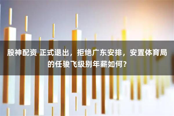 股神配资 正式退出，拒绝广东安排，安置体育局的任骏飞级别年薪如何？