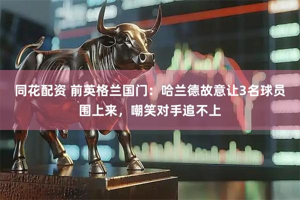 同花配资 前英格兰国门：哈兰德故意让3名球员围上来，嘲笑对手追不上