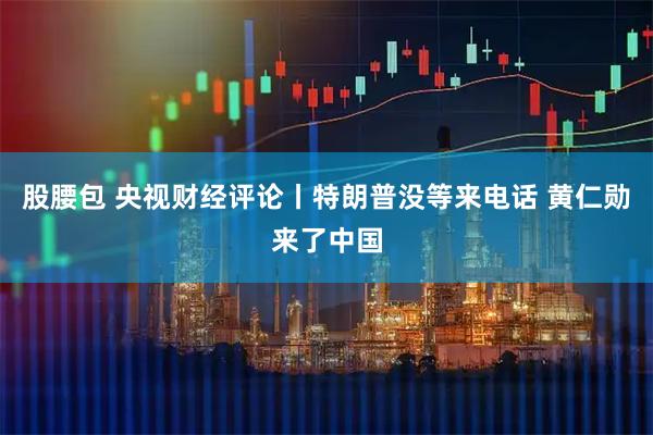 股腰包 央视财经评论丨特朗普没等来电话 黄仁勋来了中国