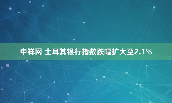 中祥网 土耳其银行指数跌幅扩大至2.1%
