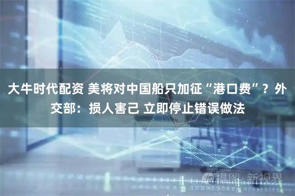 大牛时代配资 美将对中国船只加征“港口费”？外交部：损人害己 立即停止错误做法