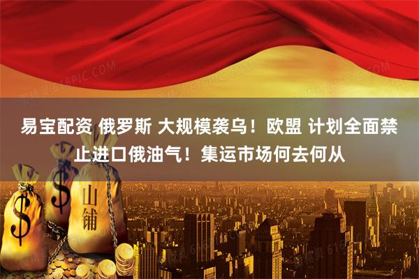 易宝配资 俄罗斯 大规模袭乌！欧盟 计划全面禁止进口俄油气！集运市场何去何从