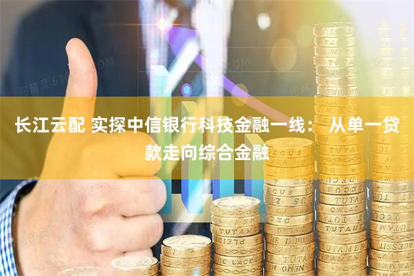 长江云配 实探中信银行科技金融一线： 从单一贷款走向综合金融