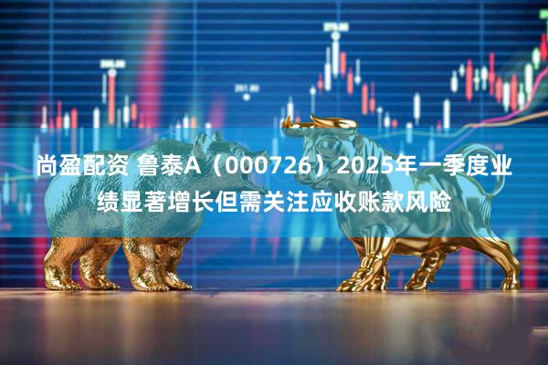 尚盈配资 鲁泰A（000726）2025年一季度业绩显著增长但需关注应收账款风险
