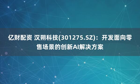 亿财配资 汉朔科技(301275.SZ)：开发面向零售场景的创新AI解决方案