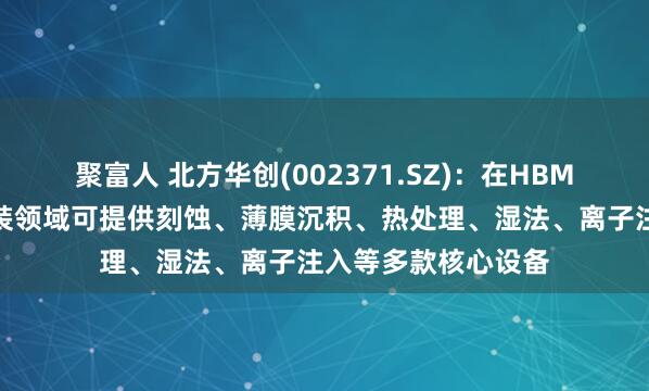 聚富人 北方华创(002371.SZ)：在HBM芯片制造和先进封装领域可提供刻蚀、薄膜沉积、热处理、湿法、离子注入等多款核心设备