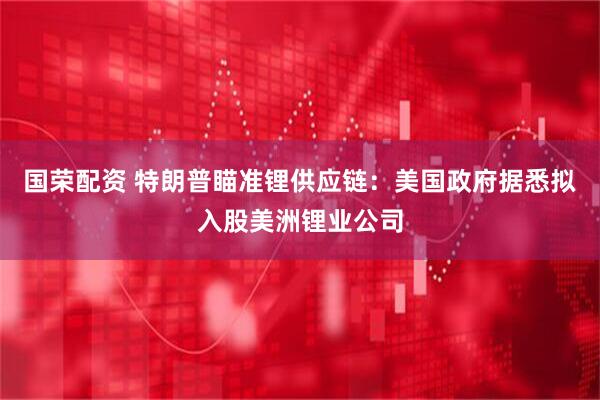 国荣配资 特朗普瞄准锂供应链：美国政府据悉拟入股美洲锂业公司