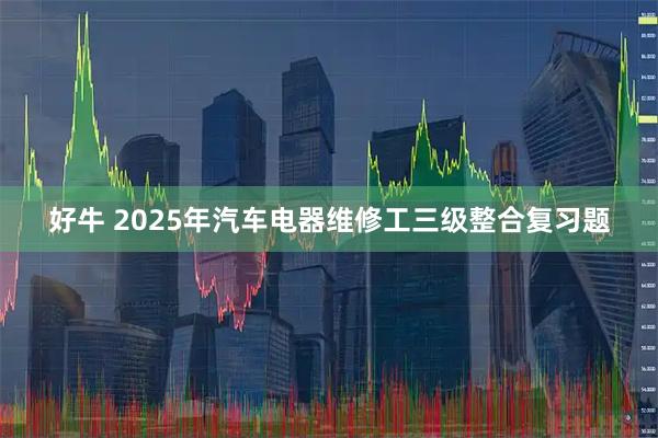 好牛 2025年汽车电器维修工三级整合复习题