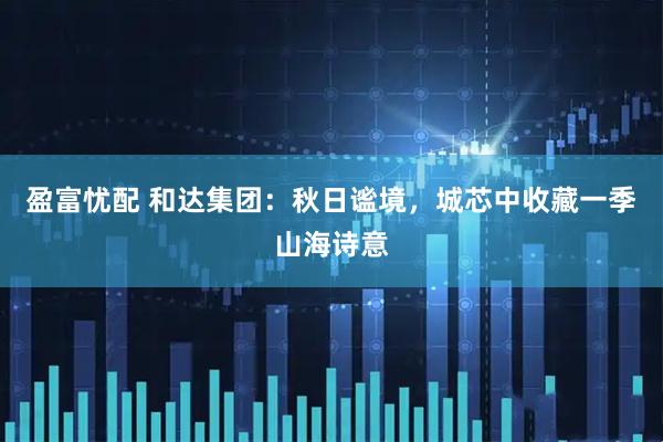 盈富忧配 和达集团：秋日谧境，城芯中收藏一季山海诗意