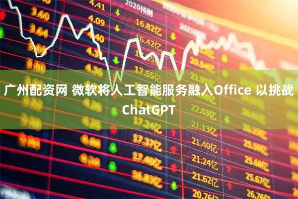 广州配资网 微软将人工智能服务融入Office 以挑战ChatGPT