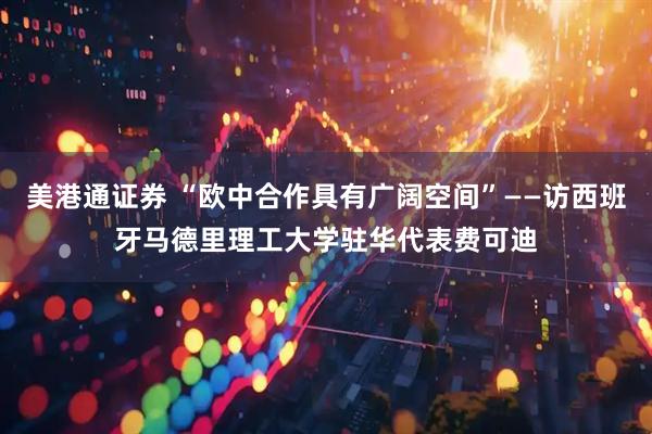 美港通证券 “欧中合作具有广阔空间”——访西班牙马德里理工大学驻华代表费可迪