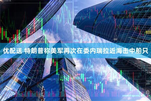 优配送 特朗普称美军再次在委内瑞拉近海击中船只
