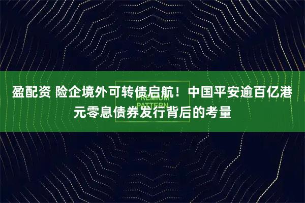 盈配资 险企境外可转债启航！中国平安逾百亿港元零息债券发行背后的考量