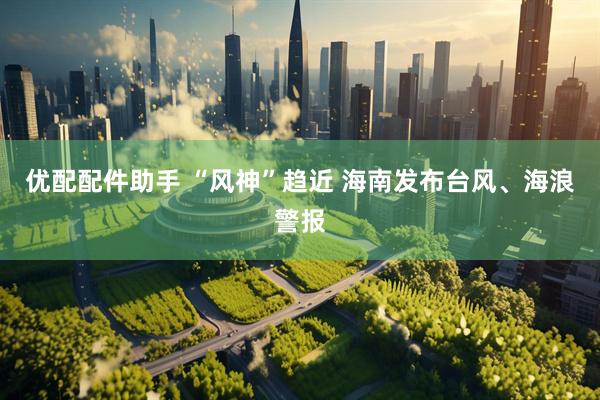 优配配件助手 “风神”趋近 海南发布台风、海浪警报