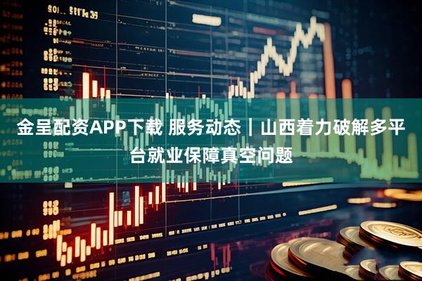 金呈配资APP下载 服务动态|山西着力破解多平台就业保障真空问题