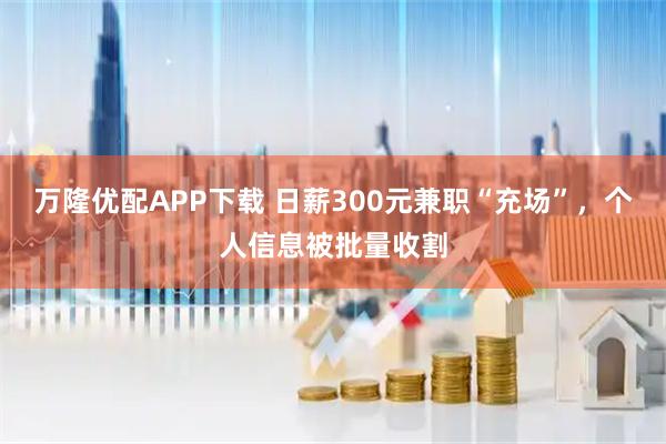 万隆优配APP下载 日薪300元兼职“充场”,个人信息被批量收割