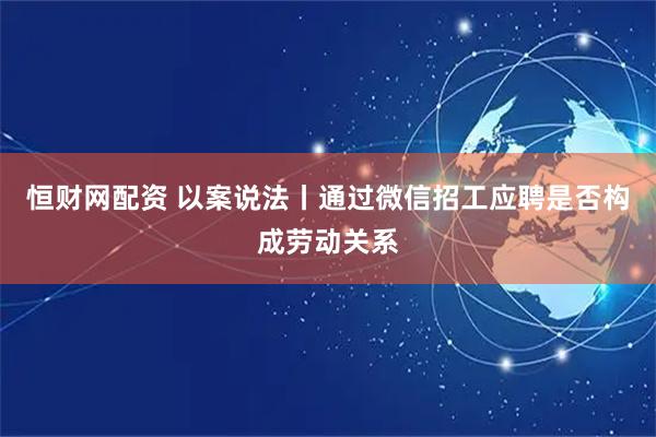 恒财网配资 以案说法丨通过微信招工应聘是否构成劳动关系