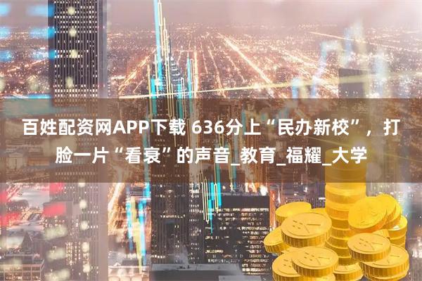 百姓配资网APP下载 636分上“民办新校”,打脸一片“看衰”的声音_教育_福耀_大学