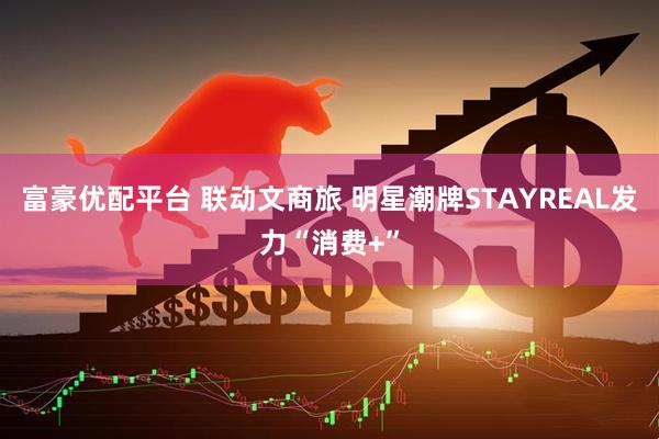富豪优配平台 联动文商旅 明星潮牌STAYREAL发力“消费+”