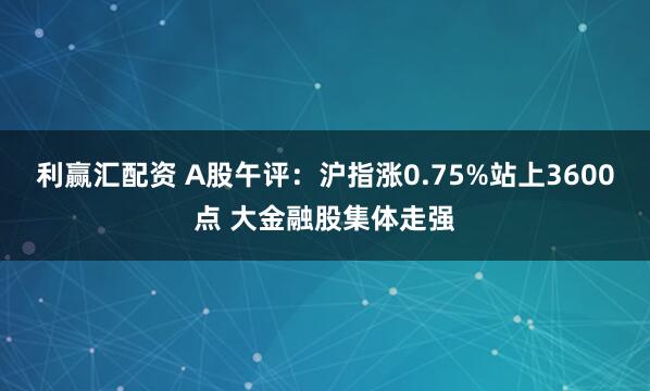 利赢汇配资 A股午评:沪指涨0.75%站上3600点 大金融股集体走强