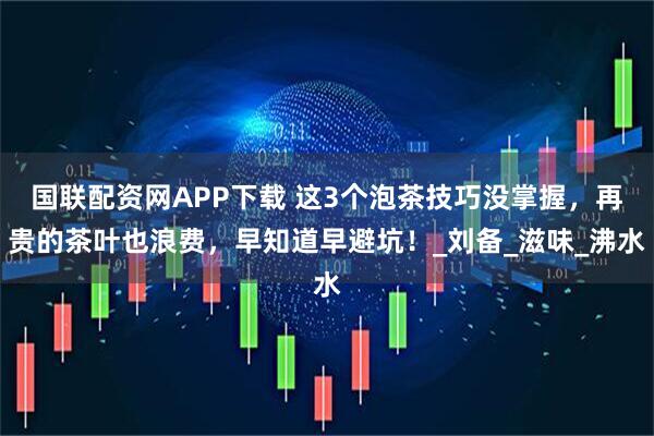 国联配资网APP下载 这3个泡茶技巧没掌握,再贵的茶叶也浪费,早知道早避坑!_刘备_滋味_沸水