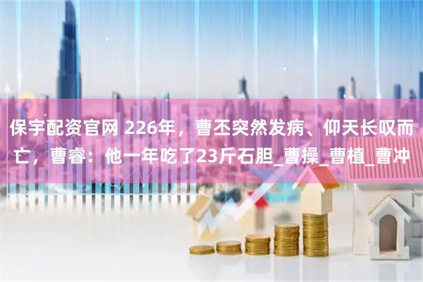 保宇配资官网 226年,曹丕突然发病、仰天长叹而亡,曹睿:他一年吃了23斤石胆_曹操_曹植_曹冲