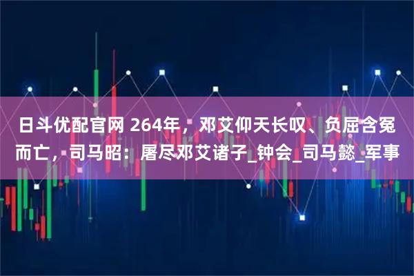 日斗优配官网 264年,邓艾仰天长叹、负屈含冤而亡,司马昭:屠尽邓艾诸子_钟会_司马懿_军事