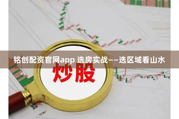 铭创配资官网app 选房实战——选区域看山水
