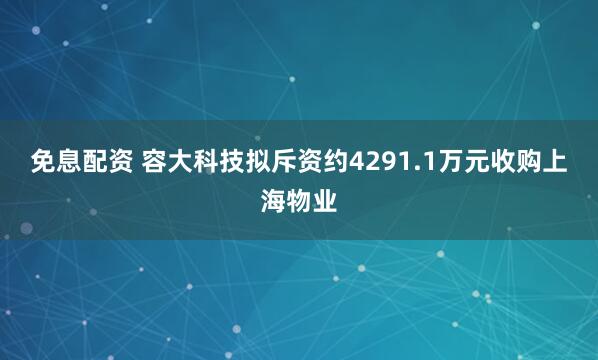 免息配资 容大科技拟斥资约4291.1万元收购上海物业