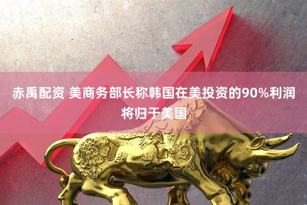 赤禹配资 美商务部长称韩国在美投资的90%利润将归于美国