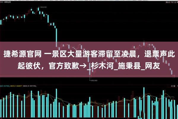 捷希源官网 一景区大量游客滞留至凌晨，退票声此起彼伏，官方致歉→_杉木河_施秉县_网友