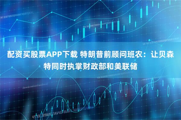 配资买股票APP下载 特朗普前顾问班农：让贝森特同时执掌财政部和美联储