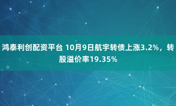 鸿泰利创配资平台 10月9日航宇转债上涨3.2%，转股溢价率19.35%
