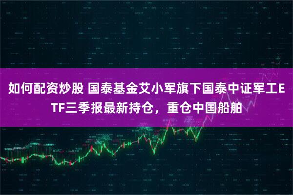 如何配资炒股 国泰基金艾小军旗下国泰中证军工ETF三季报最新持仓，重仓中国船舶
