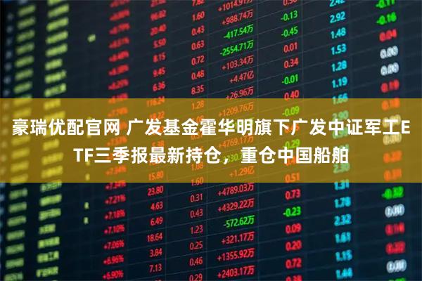 豪瑞优配官网 广发基金霍华明旗下广发中证军工ETF三季报最新持仓，重仓中国船舶