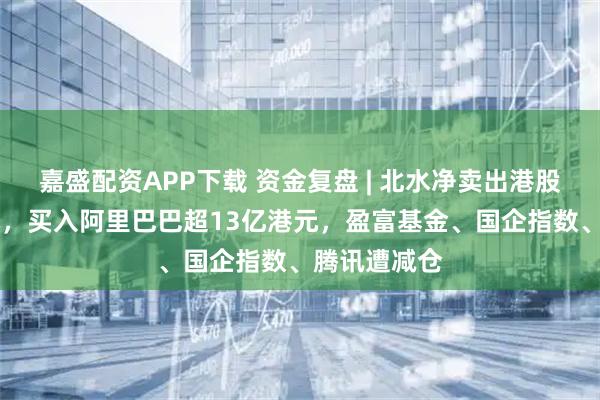 嘉盛配资APP下载 资金复盘 | 北水净卖出港股超35亿港元，买入阿里巴巴超13亿港元，盈富基金、国企指数、腾讯遭减仓