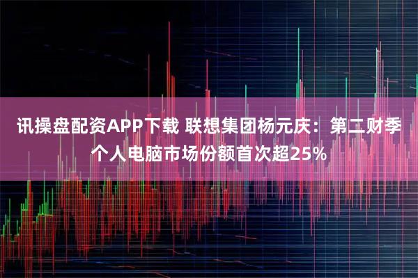 讯操盘配资APP下载 联想集团杨元庆：第二财季个人电脑市场份额首次超25%