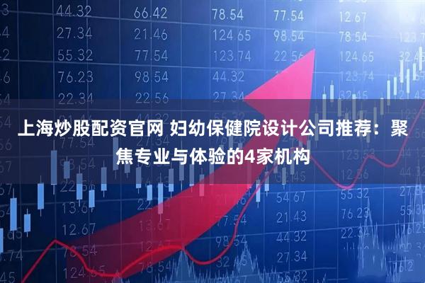 上海炒股配资官网 妇幼保健院设计公司推荐：聚焦专业与体验的4家机构