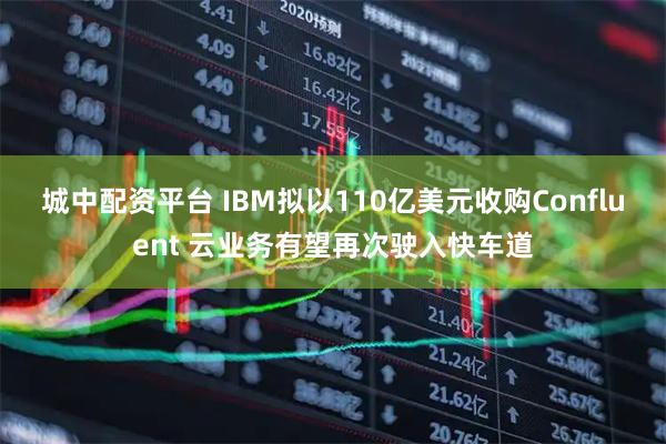 城中配资平台 IBM拟以110亿美元收购Confluent 云业务有望再次驶入快车道