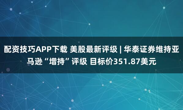 配资技巧APP下载 美股最新评级 | 华泰证券维持亚马逊“增持”评级 目标价351.87美元