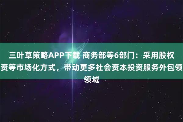 三叶草策略APP下载 商务部等6部门：采用股权投资等市场化方式，带动更多社会资本投资服务外包领域