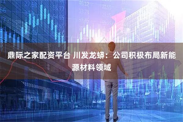 鼎际之家配资平台 川发龙蟒：公司积极布局新能源材料领域