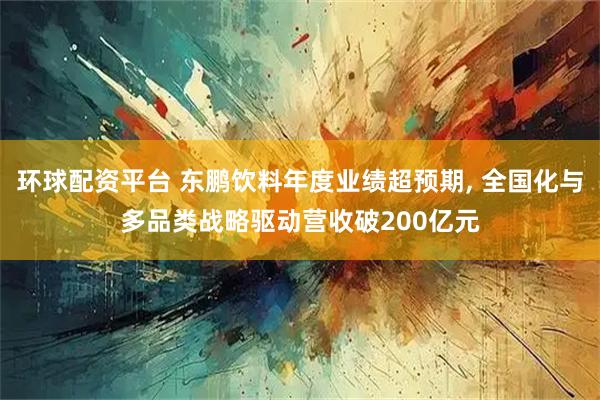 环球配资平台 东鹏饮料年度业绩超预期, 全国化与多品类战略驱动营收破200亿元