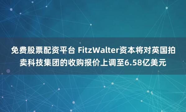 免费股票配资平台 FitzWalter资本将对英国拍卖科技集团的收购报价上调至6.58亿美元